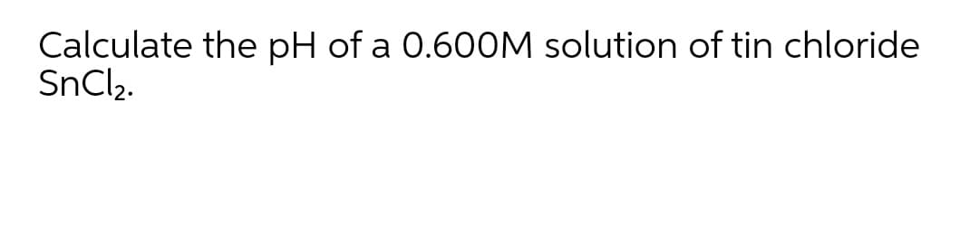 Calculate the pH of a 0.60OM solution of tin chloride
SnCl2.
