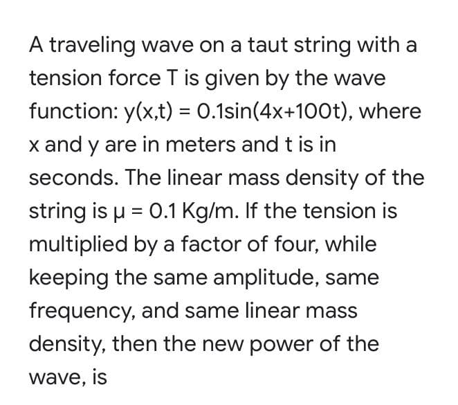 A traveling wave on a taut string with a
tension force T is given by the wave
function: y(x,t) = 0.1sin(4x+100t), where
x and y are in meters and t is in
%3D
seconds. The linear mass density of the
string is u = 0.1 Kg/m. If the tension is
multiplied by a factor of four, while
keeping the same amplitude, same
frequency, and same linear mass
density, then the new power of the
wave, is
