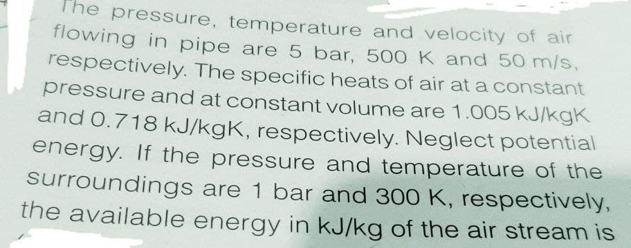 The pressure, temperature and velocity of air
flowing in pipe are 5 bar, 500K and 50 m/s,
respectively. The specific heats of air at a constant
pressure and at constant volume are 1.005 kJ/kgK
and 0.718 kJ/kgK, respectively. Neglect potential
energy. If the pressure and temperature of the
surroundings are 1 bar and 300 K, respectively,
the available energy in kJ/kg of the air stream is
