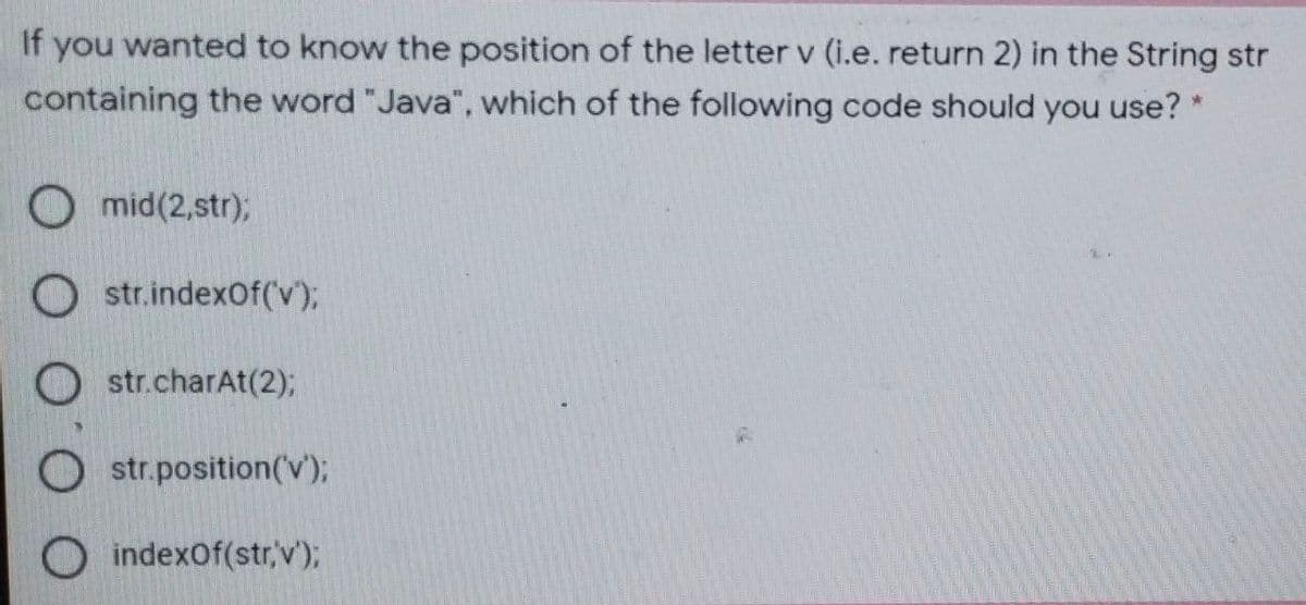 If
you wanted to know the position of the letter v (i.e. return 2) in the String str
containing the word "Java", which of the following code should you use? *
O mid(2,str);
O str.indexOf(v);
O str.charAt(2);
O str.position(V);
O indexOf(str,v');
