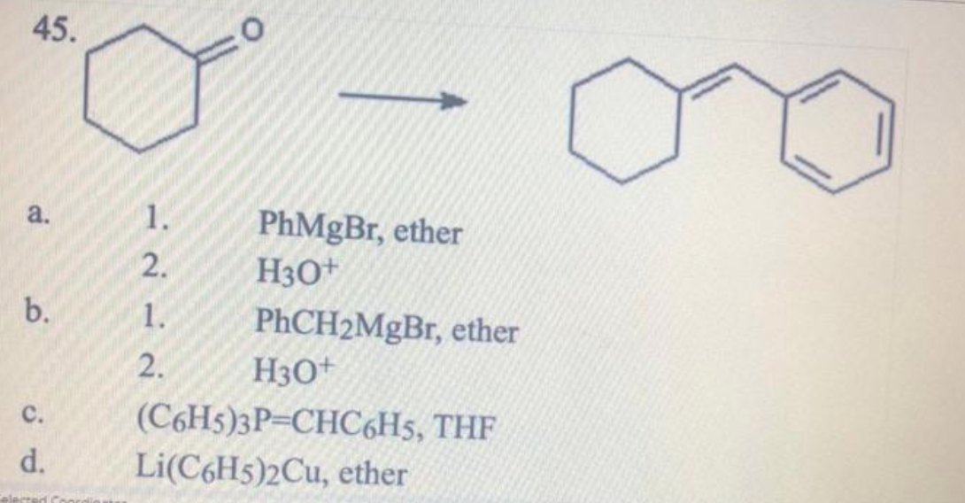 45.
a.
1.
PhMgBr, ether
H3O+
2.
b.
1.
PhCH2MgBr, ether
2.
H3O+
с.
(C6H5)3P=CHC6H5, THF
d.
Li(C6H5)2Cu, ether
