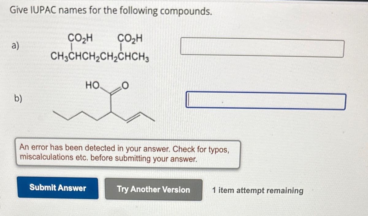 Give IUPAC names for the following compounds.
CO₂H
a)
CO₂H
CH3CHCH2CH2CHCH3
HO
O
b)
An error has been detected in your answer. Check for typos,
miscalculations etc. before submitting your answer.
Submit Answer
Try Another Version
1 item attempt remaining