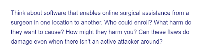 Think about software that enables online surgical assistance from a
surgeon in one location to another. Who could enroll? What harm do
they want to cause? How might they harm you? Can these flaws do
damage even when there isn't an active attacker around?