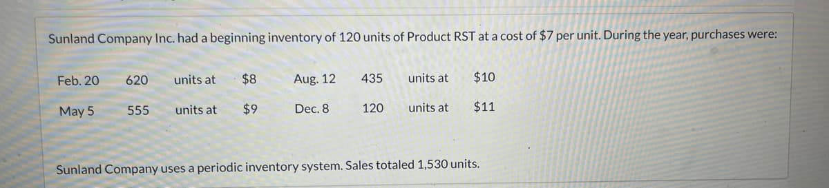 Sunland Company Inc. had a beginning inventory of 120 units of Product RST at a cost of $7 per unit. During the year, purchases were:
Feb. 20
May 5
620
555
units at
units at
$8
$9
Aug. 12
Dec. 8
435
120
units at
units at
$10
$11
Sunland Company uses a periodic inventory system. Sales totaled 1,530 units.