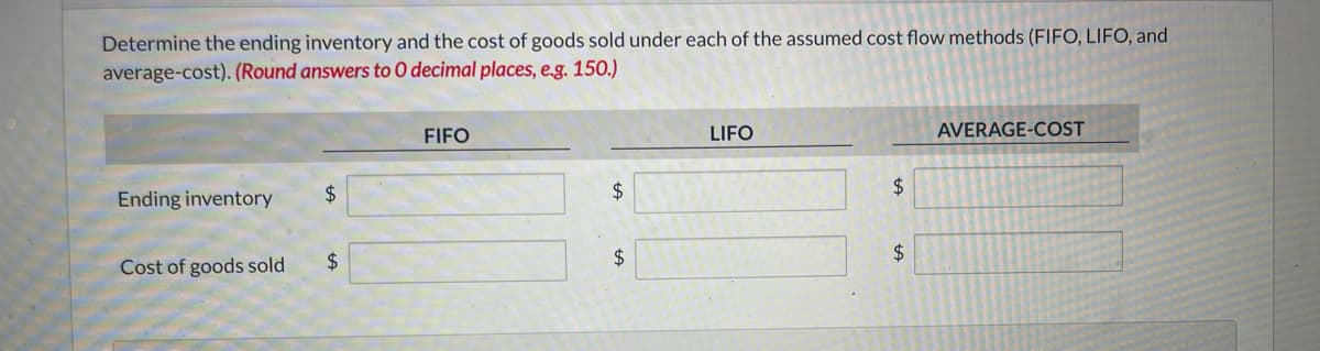 Determine the ending inventory and the cost of goods sold under each of the assumed cost flow methods (FIFO, LIFO, and
average-cost). (Round answers to O decimal places, e.g. 150.)
Ending inventory
Cost of goods sold
$
$
FIFO
$
$
LIFO
$
$
AVERAGE-COST