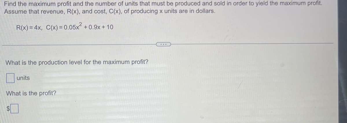 Find the maximum profit and the number of units that must be produced and sold in order to yield the maximum profit.
Assume that revenue, R(x), and cost, C(x), of producing x units are in dollars.
R(x) = 4x, C(x) = 0.05x² +0.9x+10
What is the production level for the maximum profit?
units
What is the profit?