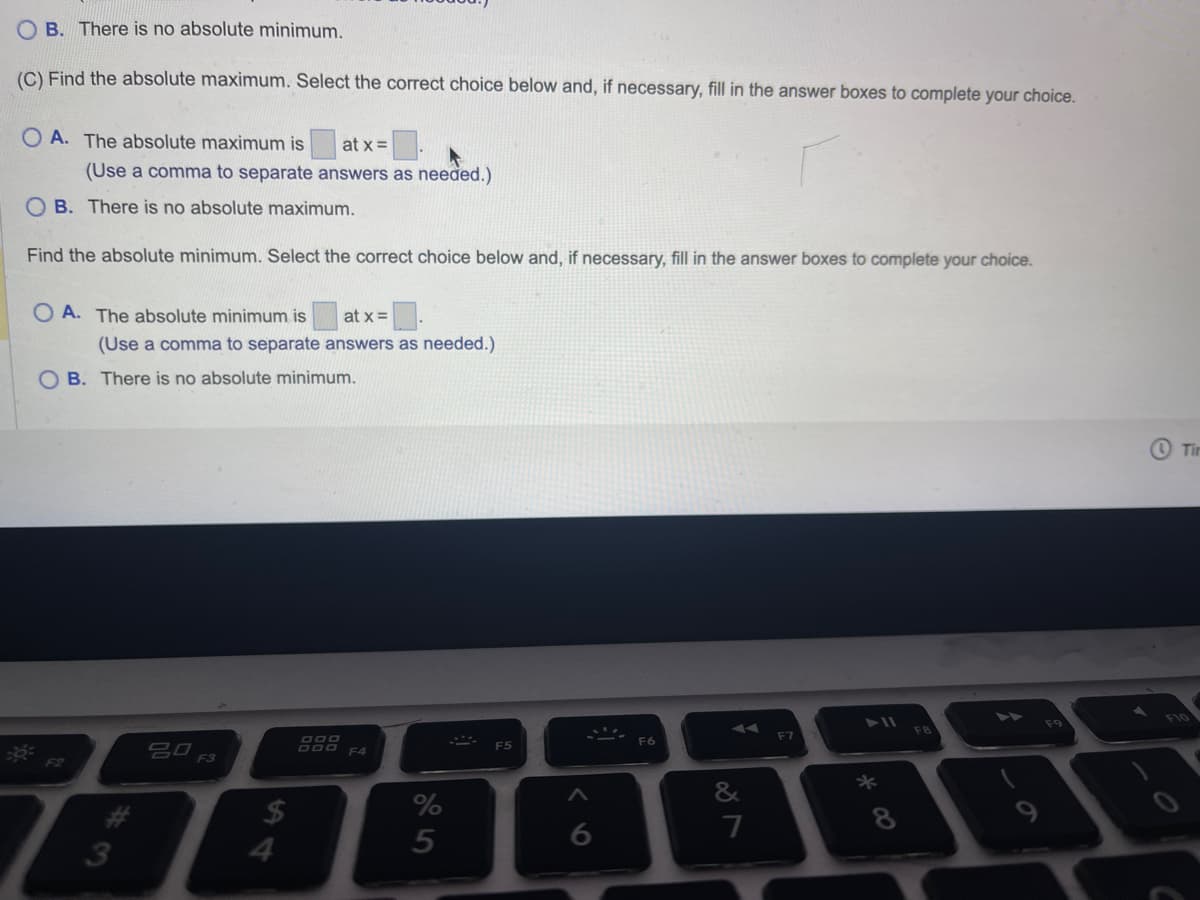 OB. There is no absolute minimum.
(C) Find the absolute maximum. Select the correct choice below and, if necessary, fill in the answer boxes to complete your choice.
OA. The absolute maximum is at x =
(Use a comma to separate answers as needed.)
OB. There is no absolute maximum.
Find the absolute minimum. Select the correct choice below and, if necessary, fill in the answer boxes to complete your choice.
OA. The absolute minimum is at x = 0.
(Use a comma to separate answers as needed.)
OB. There is no absolute minimum.
F2
#3
20
F3
$
4
DOO
DOO F4
%
5
F5
6
F6
&
87
F7
8
8
FB
Tir
F10