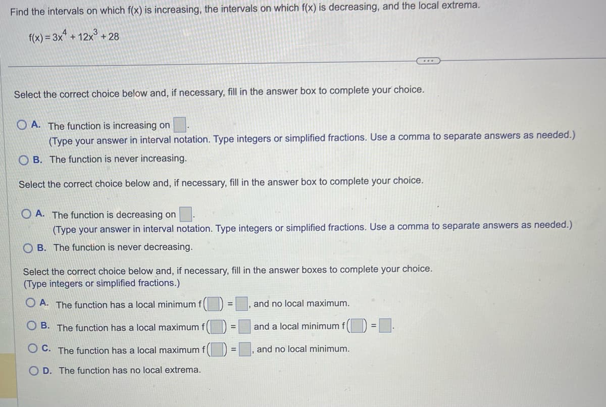 Find the intervals on which f(x) is increasing, the intervals on which f(x) is decreasing, and the local extrema.
f(x) = 3x² + 12x³ +28
Select the correct choice below and, if necessary, fill in the answer box to complete your choice.
A. The function is increasing on
(Type your answer in interval notation. Type integers or simplified fractions. Use a comma to separate answers as needed.)
OB. The function is never increasing.
Select the correct choice below and, if necessary, fill in the answer box to complete your choice.
OA. The function is decreasing on
(Type your answer in interval notation. Type integers or simplified fractions. Use a comma to separate answers as needed.)
OB. The function is never decreasing.
Select the correct choice below and, if necessary, fill in the answer boxes to complete your choice.
(Type integers or simplified fractions.)
OA. The function has a local minimum f
B. The function has a local maximum f
C. The function has a local maximum
D. The function has no local extrema.
=
=
and no local maximum.
and a local minimum f()
and no local minimum.