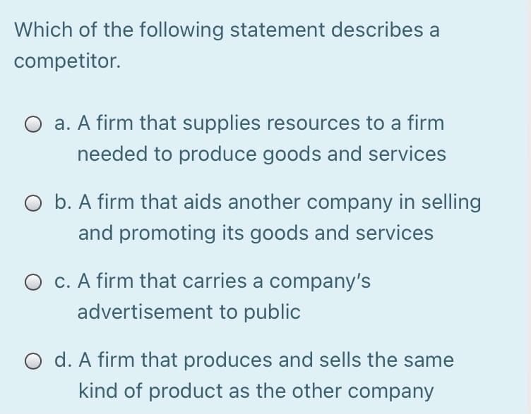 Which of the following statement describes a
competitor.
O a. A firm that supplies resources to a firm
needed to produce goods and services
O b. A firm that aids another company in selling
and promoting its goods and services
O c. A firm that carries a company's
advertisement to public
O d. A firm that produces and sells the same
kind of product as the other company
