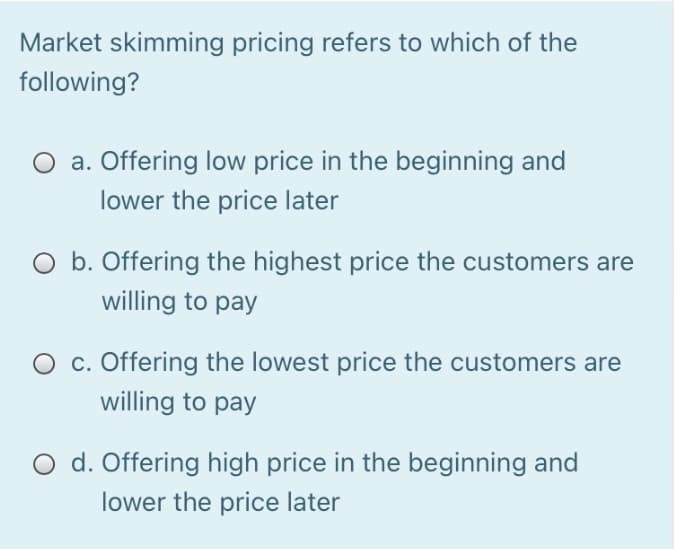Market skimming pricing refers to which of the
following?
O a. Offering low price in the beginning and
lower the price later
O b. Offering the highest price the customers are
willing to pay
O c. Offering the lowest price the customers are
willing to pay
O d. Offering high price in the beginning and
lower the price later
