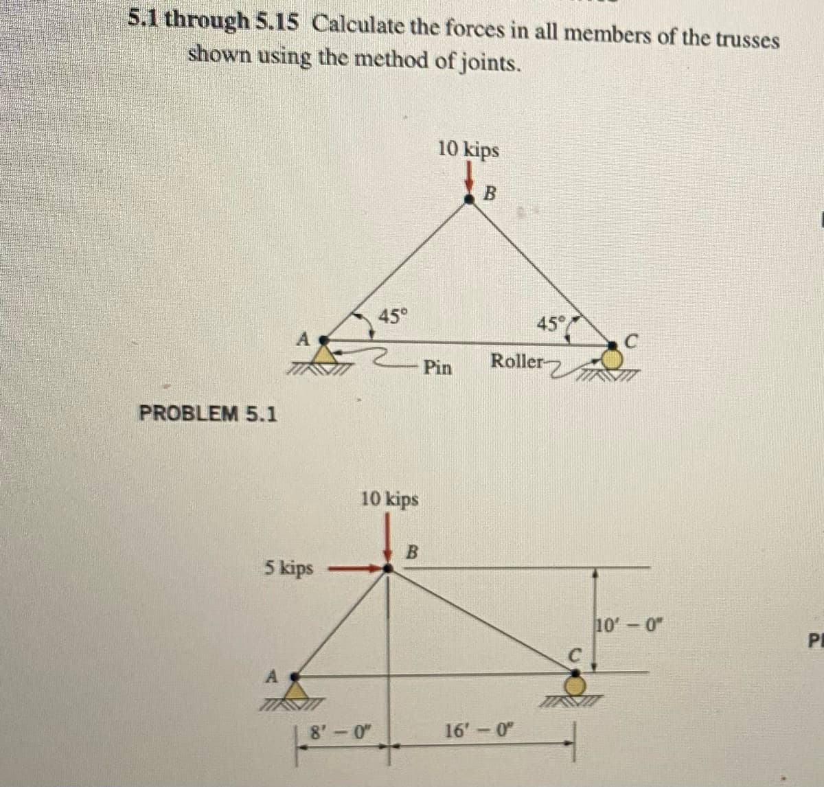 5.1 through 5.15 Calculate the forces in all members of the trusses
shown using the method of joints.
10 kips
В
45°
45°
Pin
Rollerz
PROBLEM 5.1
10 kips
5 kips
10 0"
PI
8'-0"
16' 0"
