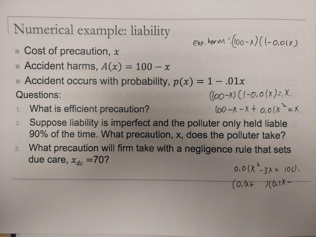 Numerical example: liability
= Cost of precaution, x
Accident harms, A(x) = 100 - x
■ Accident occurs with probability, p(x) = 1 - .01x
Questions:
1. What is efficient precaution?
leoni (loo-x) (1-0.0 (x) =. X.
vbseib (oo-x-x+ 0₁0(x² = x.
2. Suppose liability is imperfect and the polluter only held liable
90% of the time. What precaution, x, does the polluter take?
3. What precaution will firm take with a negligence rule that sets
due care, xac =70?
Exp. horm (100-x)(1-0.01x).
0.0 (x²-3x = 100.
(0₁1x + 110.1X-