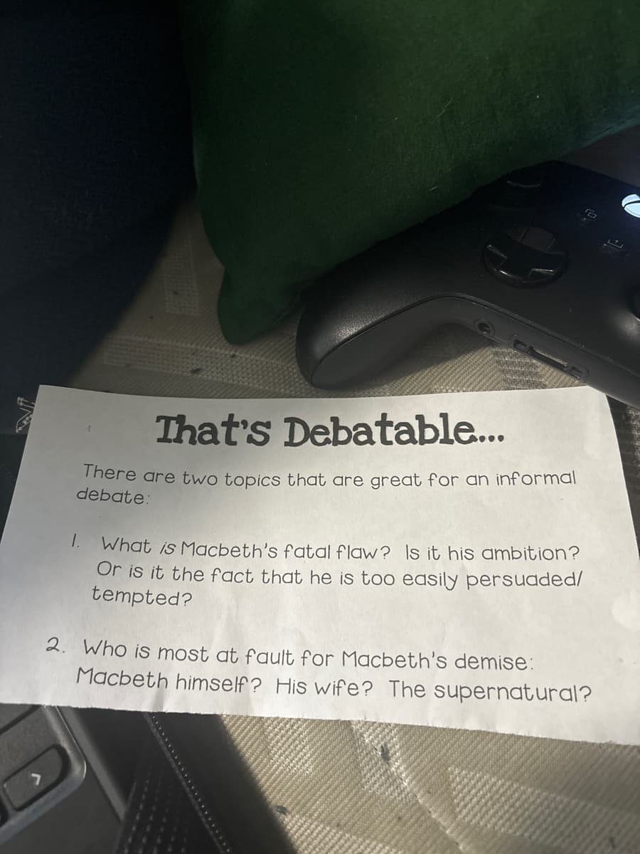 That's Debatable...
There are two topics that are great for an informal
debate:
What is Macbeth's fatal flaw? Is it his ambition?
Or is it the fact that he is too easily persuaded/
tempted?
2. Who is most at fault for Macbeth's demise:
Macbeth himself? His wife? The supernatural?