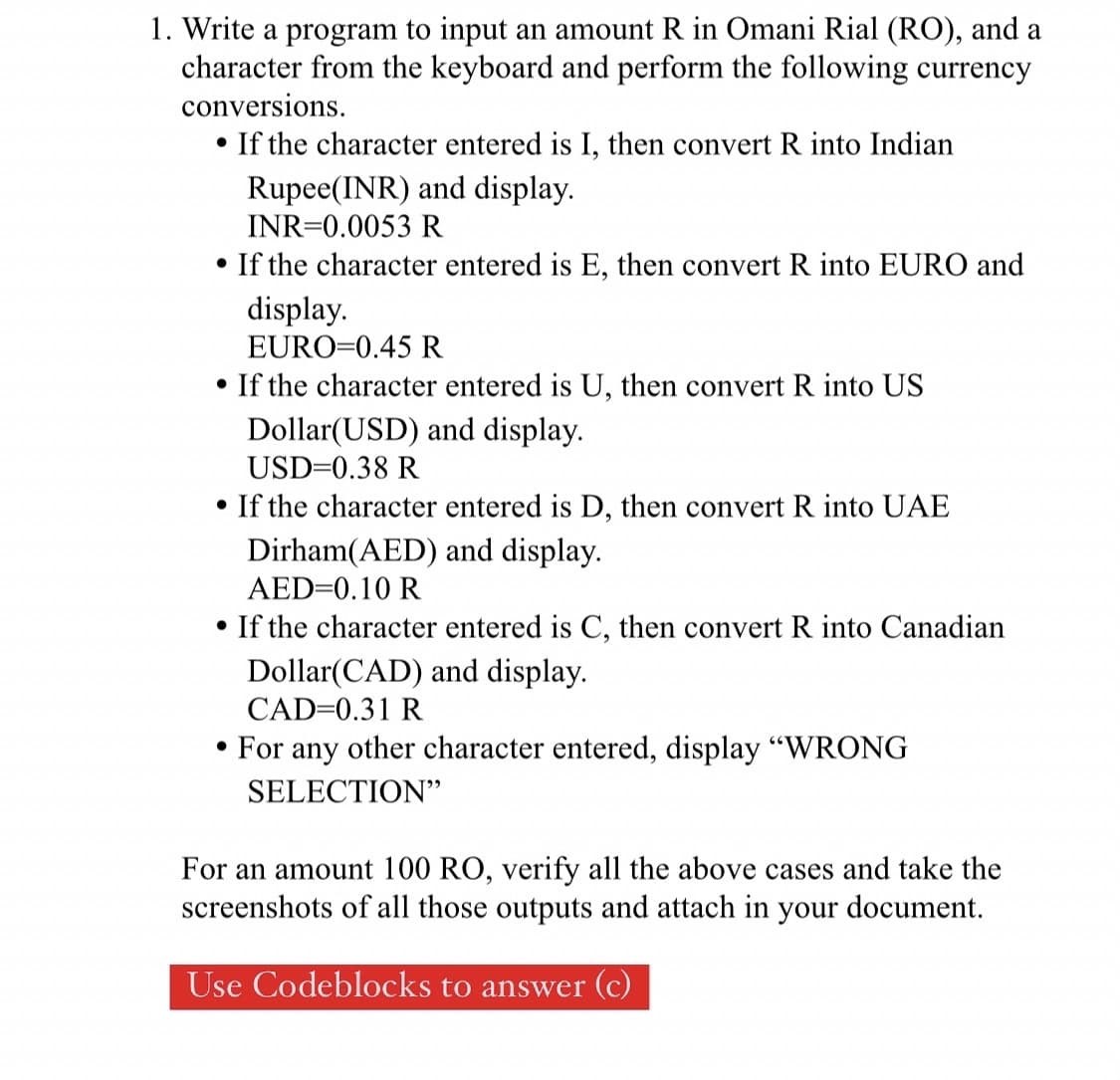 1. Write a program to input an amount R in Omani Rial (RO), and a
character from the keyboard and perform the following currency
conversions.
• If the character entered is I, then convert R into Indian
Rupee(INR) and display.
INR=0.0053 R
If the character entered is E, then convert R into EURO and
display.
EURO=0.45 R
• If the character entered is U, then convert R into US
Dollar(USD) and display.
USD=0.38 R
• If the character entered is D, then convert R into UAE
Dirham(AED) and display.
AED=0.10 R
• If the character entered is C, then convert R into Canadian
Dollar(CAD) and display.
CAD=0.31 R
• For any other character entered, display "WRONG
SELECTION"
For an
unt 100 RO, verify all the above cases and take the
screenshots of all those outputs and attach in your document.
Use Codeblocks to answer (c)
