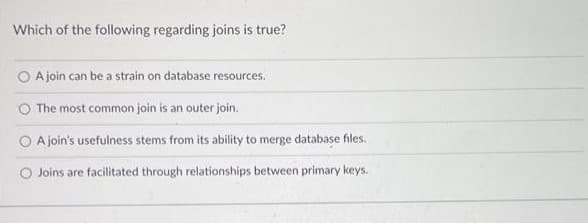 Which of the following regarding joins is true?
O A join can be a strain on database resources.
The most common join is an outer join.
A join's usefulness stems from its ability to merge database files.
O Joins are facilitated through relationships between primary keys.
