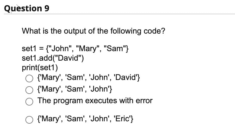 Question 9
What is the output of the following code?
set1 = {"John", "Mary", "Sam"}
set1.add("David")
print(set1)
{'Mary', 'Sam', 'John', 'David'}
{'Mary', 'Sam', 'John'}
The program executes with error
O {'Mary', 'Sam', 'John', 'Eric'}