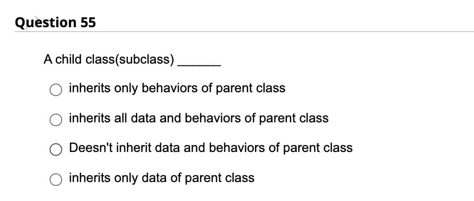 Question 55
A child class(subclass).
inherits only behaviors of parent class
inherits all data and behaviors of parent class
Deesn't inherit data and behaviors of parent class
inherits only data of parent class