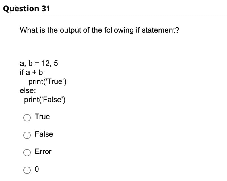 Question 31
What is the output of the following if statement?
a, b = 12,5
if a + b:
print('True')
else:
print('False')
O True
O False
Error
О о