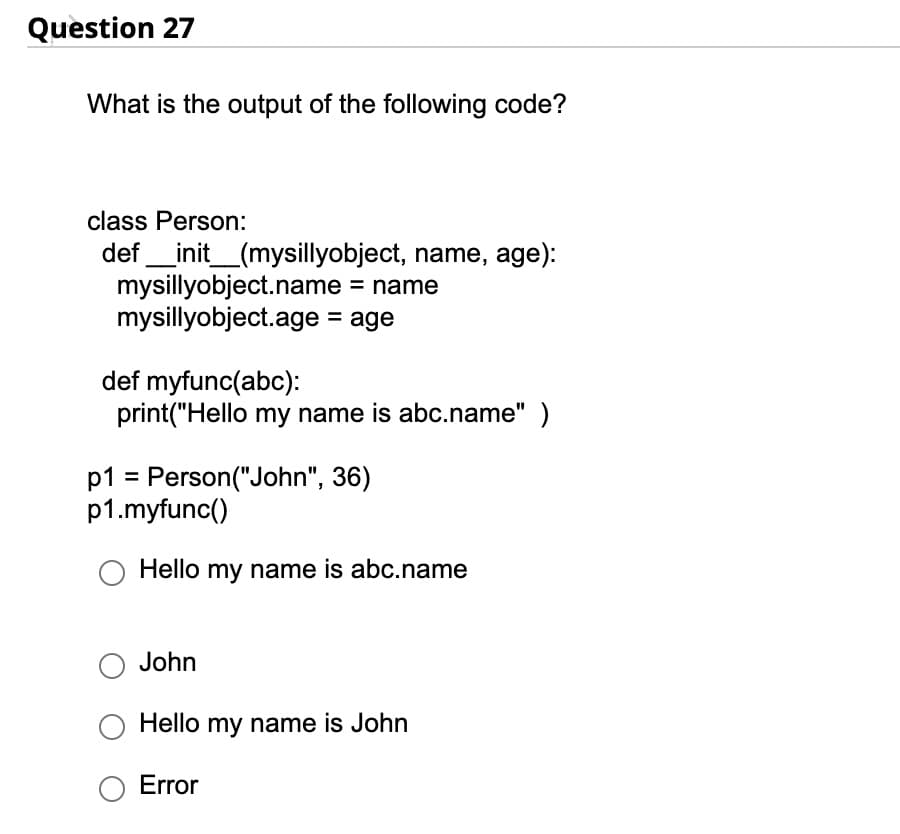 Question 27
What is the output of the following code?
class Person:
def __init__(mysillyobject, name, age):
mysillyobject.name = name
mysillyobject.age = age
def myfunc(abc):
print("Hello my name is abc.name")
p1 = Person("John", 36)
p1.myfunc()
Hello my name is abc.name
John
Hello my name is John
Error