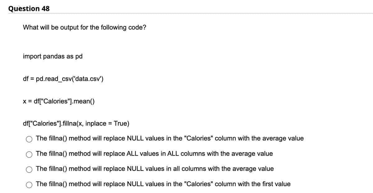 Question 48
What will be output for the following code?
import pandas as pd
df = pd.read_csv('data.csv')
X = df["Calories"].mean()
df["Calories"].fillna(x, inplace = True)
The fillna() method will replace NULL values in the "Calories" column with the average value
The fillna() method will replace ALL values in ALL columns with the average value
The fillna() method will replace NULL values in all columns with the average value
The fillna() method will replace NULL values in the "Calories" column with the first value
