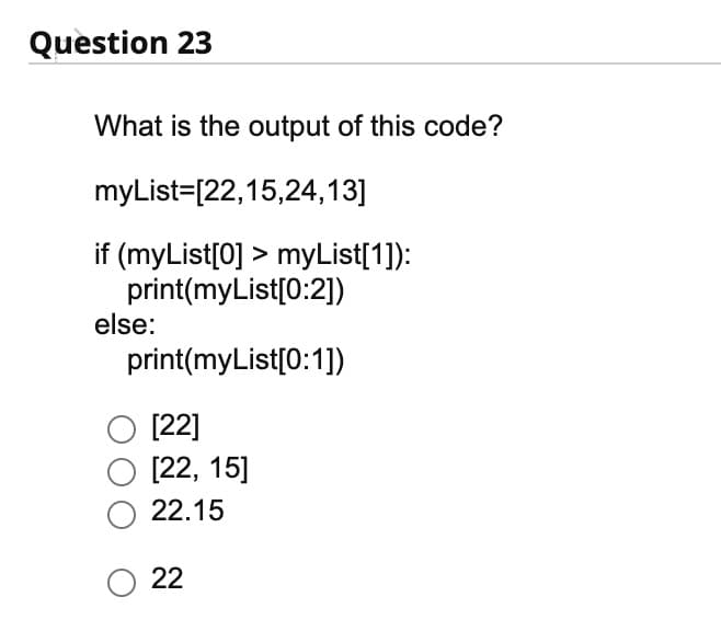Question 23
What is the output of this code?
myList=[22,15,24,13]
if (myList[0] > myList[1]):
print(myList[0:2])
print(myList[0:1])
else:
O [22]
O [22, 15]
O 22.15
O 22