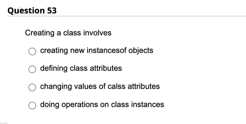 Question 53
Creating a class involves
creating new instancesof objects
defining class attributes
changing values of calss attributes
doing operations on class instances