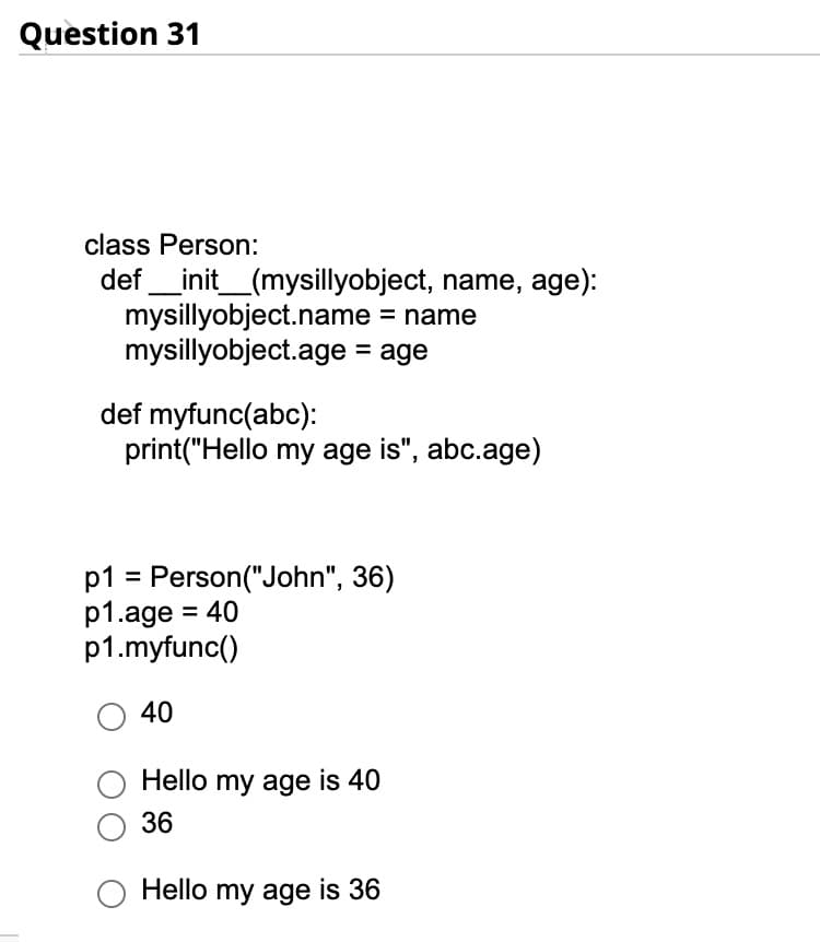 Question 31
class Person:
def __init__(mysillyobject, name, age):
= name
mysillyobject.name
mysillyobject.age = age
def myfunc(abc):
print("Hello my age is", abc.age)
p1 = Person("John", 36)
p1.age = 40
p1.myfunc()
O 40
Hello my age is 40
36
Hello my age is 36