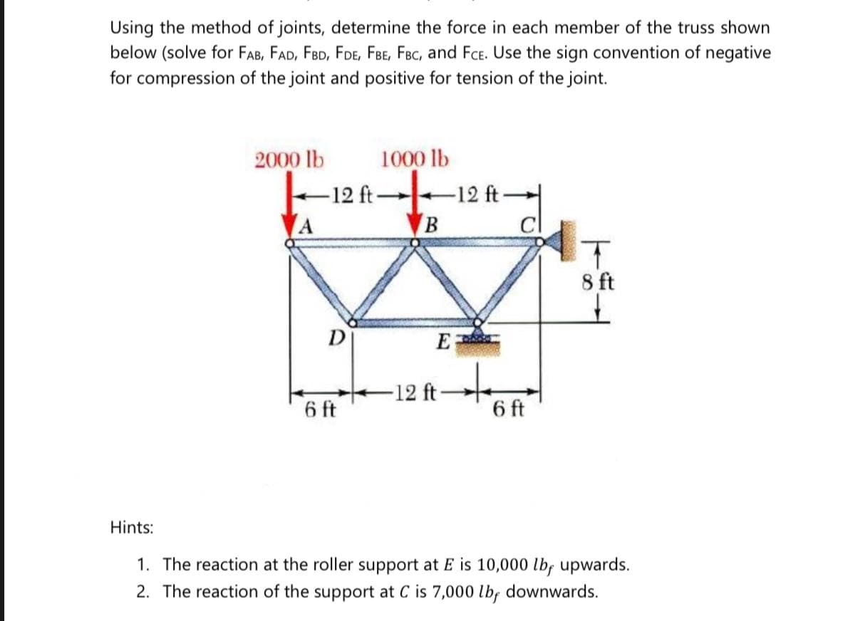 Using the method of joints, determine the force in each member of the truss shown
below (solve for FAB, FAD, FBD, FDE, FBE, FBC, and FcE. Use the sign convention of negative
for compression of the joint and positive for tension of the joint.
2000 lb
-12 ft-
1000 lb
12 ft
cl
8 ft
D
E
-12 ft
6 ft
6 ft
Hints:
1. The reaction at the roller support at E is 10,000 lbf upwards.
2. The reaction of the support at C is 7,000 lb, downwards.
