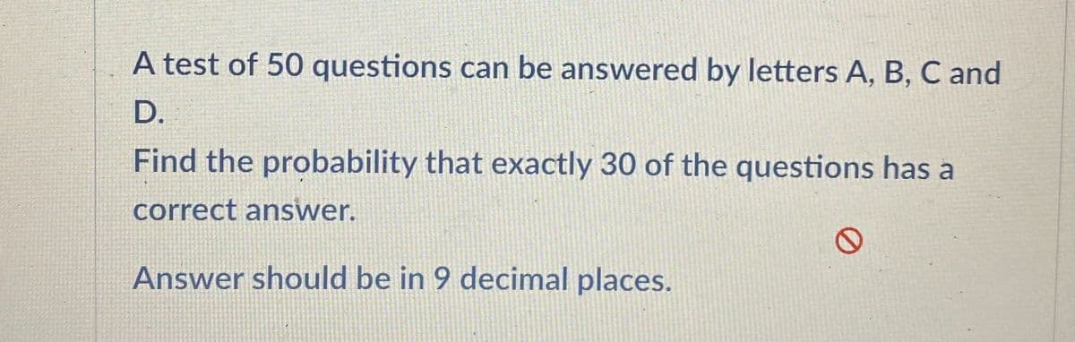 A test of 50 questions can be answered by letters A, B, C and
D.
Find the probability that exactly 30 of the questions has a
correct answer.
Answer should be in 9 decimal places.
