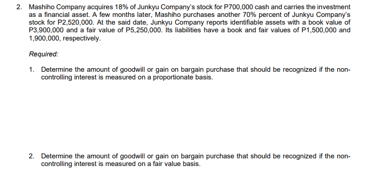 2. Mashiho Company acquires 18% of Junkyu Company's stock for P700,000 cash and carries the investment
as a financial asset. A few months later, Mashiho purchases another 70% percent of Junkyu Company's
stock for P2,520,000. At the said date, Junkyu Company reports identifiable assets with a book value of
P3,900,000 and a fair value of P5,250,000. İts liabilities have a book and fair values of P1,500,000 and
1,900,000, respectively.
Required:
1. Determine the amount of goodwill or gain on bargain purchase that should be recognized if the non-
controlling interest is measured on a proportionate basis.
2. Determine the amount of goodwill or gain on bargain purchase that should be recognized if the non-
controlling interest is measured on a fair value basis.
