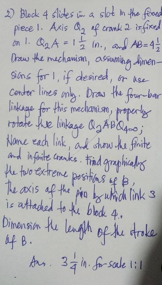 2) Block 4 slides in a slot in the fixed
piece 1. Axis Q₂ of crank 2 is fixed
on 1. Q₂₂A = 1 1/2 in., and AB = 4/1/2
Draw the mechanism, assuming limen-
sions for 1, if desired, or use
center lines only. Draw the four-bar
linkage for this mechanism, properly
rotate the linkage Q₂ ABQ400;
Name each link, and show the finite
and infinite cranks. Frind graphically
the two extreme positions of 13,
The axis of the pin by which link 3
is attached to the block 4..
Dimension the length of the stroke
of B.
Ans. 3& in. for scale 1:1