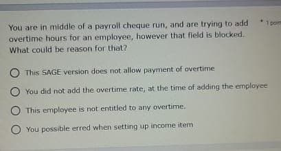 1 porn
You are in middle of a payroll cheque run, and are trying to add
overtime hours for an employee, however that field is blocked.
What could be reason for that?
This SAGE version does not allow payment of overtime
You did not add the overtime rate, at the time of adding the employee
This employee is not entitled to any overtime.
You possible erred when setting up income item