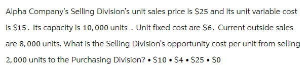 Alpha Company's Selling Division's unit sales price is $25 and its unit variable cost
is $15. Its capacity is 10,000 units. Unit fixed cost are $6. Current outside sales
are 8,000 units. What is the Selling Division's opportunity cost per unit from selling
2,000 units to the Purchasing Division? ⚫ $10 ⚫ $4⚫ $25.50