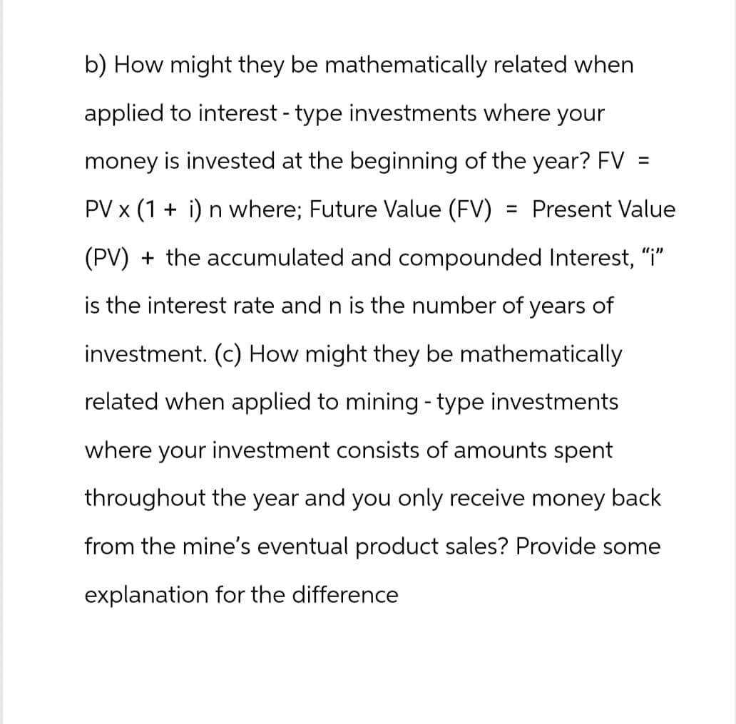 b) How might they be mathematically related when
applied to interest - type investments where your
money is invested at the beginning of the year? FV =
= Present Value
PV × (1 + i) n where; Future Value (FV)
(PV) + the accumulated and compounded Interest, "i"
is the interest rate and n is the number of years of
investment. (c) How might they be mathematically
related when applied to mining - type investments
where your investment consists of amounts spent
throughout the year and you only receive money back
from the mine's eventual product sales? Provide some
explanation for the difference