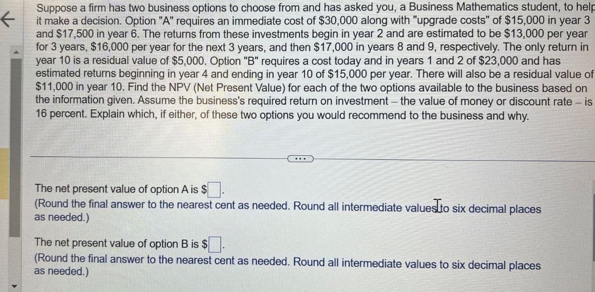 ←
Suppose a firm has two business options to choose from and has asked you, a Business Mathematics student, to help
it make a decision. Option "A" requires an immediate cost of $30,000 along with "upgrade costs" of $15,000 in year 3
and $17,500 in year 6. The returns from these investments begin in year 2 and are estimated to be $13,000 per year
for 3 years, $16,000 per year for the next 3 years, and then $17,000 in years 8 and 9, respectively. The only return in
year 10 is a residual value of $5,000. Option "B" requires a cost today and in years 1 and 2 of $23,000 and has
estimated returns beginning in year 4 and ending in year 10 of $15,000 per year. There will also be a residual value of
$11,000 in year 10. Find the NPV (Net Present Value) for each of the two options available to the business based on
the information given. Assume the business's required return on investment - the value of money or discount rate - is
16 percent. Explain which, if either, of these two options you would recommend to the business and why.
The net present value of option A is $
(Round the final answer to the nearest cent as needed. Round all intermediate values to six decimal places
as needed.)
The net present value of option B is $.
(Round the final answer to the nearest cent as needed. Round all intermediate values to six decimal places
as needed.)