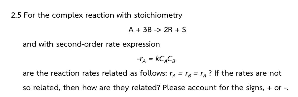 2.5 For the complex reaction with stoichiometry
A + 3B -> 2R + S
and with second-order rate expression
-A = KCACB
are the reaction rates related as follows: A = VB
= r
TR
so related, then how are they related? Please account for the signs, + or -.
? If the rates are not