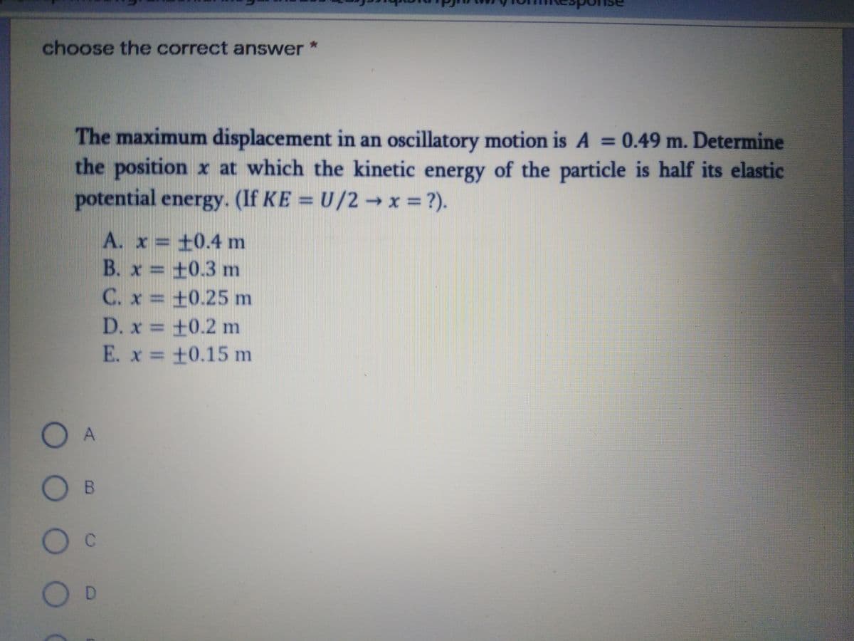 choose the correct answer
The maximum displacement in an oscillatory motion is A = 0.49 m. Determine
the position x at which the kinetic energy of the particle is half its elastic
%3D
potential energy. (If KE = U/2 x =?).
A. x = +0.4 m
B. x = +0.3 m
C. x = +0.25 m
D. x +0.2 m
E. x = +0.15 m
Oc
D
O O O O
