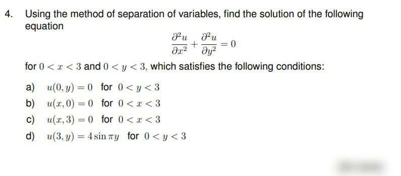 Using the method of separation of variables, find the solution of the following
equation
Pu Pu
= 0
dy?
for 0 < r < 3 and 0 < y < 3, which satisfies the following conditions:
a) u(0, y) = 0 for 0<y < 3
b) u(x, 0) = 0 for 0 <x < 3
u(x, 3) = 0 for 0<x < 3
c)
d) u(3, y) = 4 sin ry for 0<y < 3
%3|
