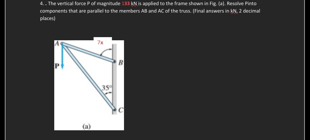 4.. The vertical force P of magnitude 133 kN is applied to the frame shown in Fig. (a). Resolve Pinto
components that are parallel to the members AB and AC of the truss. (Final answers in kN, 2 decimal
places)
(a)
7x
35%
B
C