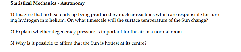 Statistical Mechanics - Astronomy
1) Imagine that no heat ends up being produced by nuclear reactions which are responsible for turn-
ing hydrogen into helium. On what timescale will the surface temperature of the Sun change?
2) Explain whether degeneracy pressure is important for the air in a normal room.
3) Why is it possible to affirm that the Sun is hottest at its centre?