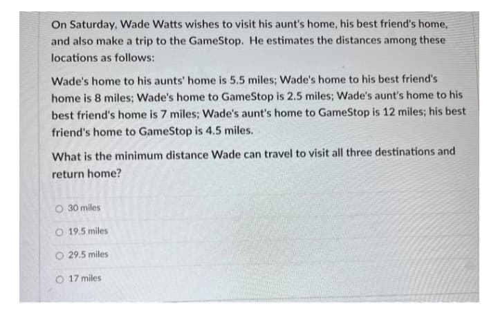 On Saturday, Wade Watts wishes to visit his aunt's home, his best friend's home,
and also make a trip to the GameStop. He estimates the distances among these
locations as follows:
Wade's home to his aunts' home is 5.5 miles; Wade's home to his best friend's
home is 8 miles; Wade's home to GameStop is 2.5 miles; Wade's aunt's home to his
best friend's home is 7 miles; Wade's aunt's home to GameStop is 12 miles; his best
friend's home to GameStop is 4.5 miles.
What is the minimum distance Wade can travel to visit all three destinations and
return home?
O 30 miles
O 19.5 miles
O 29.5 miles
O 17 miles