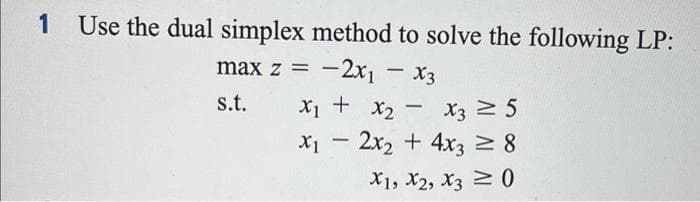1 Use the dual simplex method to solve the following LP:
max z =
-2x1 - x3
s.t.
X₁ + X₂ X3 ≥ 5
-
x₁2x₂ + 4x3 ≥ 8
X1, X2, X3 ≥ 0
-