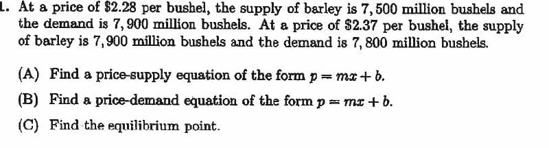 L. At a price of $2.28 per bushel, the supply of barley is 7, 500 million bushels and
the demand is 7,900 million bushels. At a price of $2.37 per bushel, the supply
of barley is 7,900 million bushels and the demand is 7, 800 million bushels.
(A) Find a price-supply equation of the form p ma+ b.
(B) Find a price-demand equation of the form p mx+ b.
(C) Find the equilibrium point.
