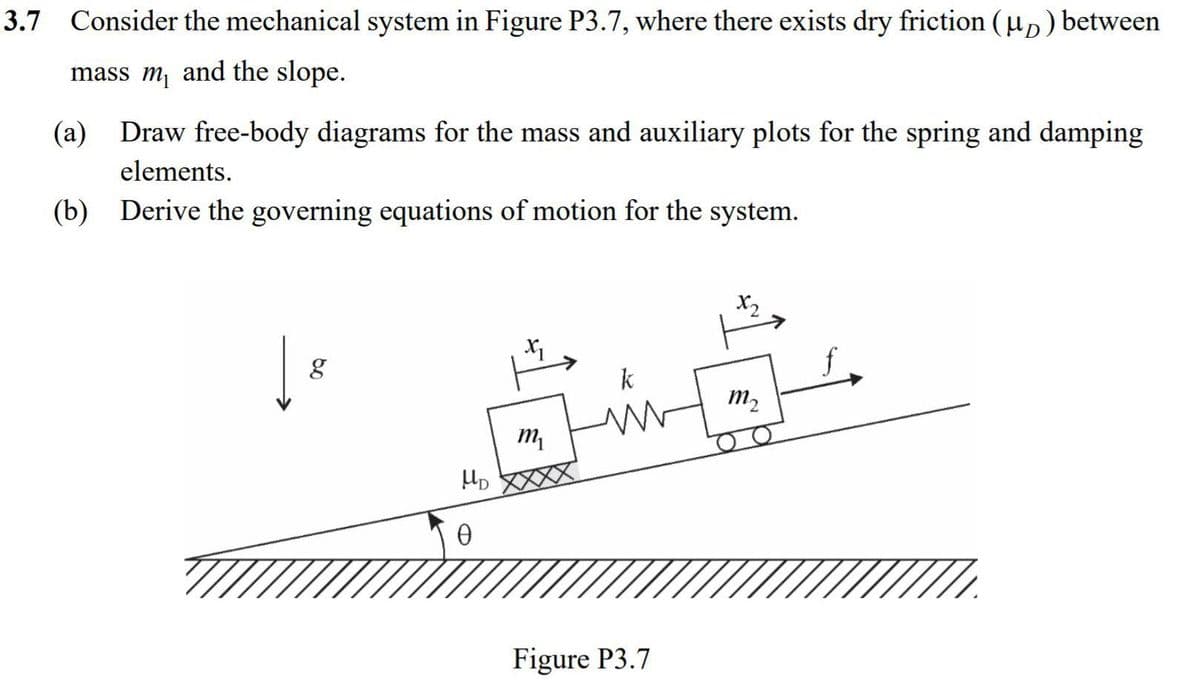 3.7 Consider the mechanical system in Figure P3.7, where there exists dry friction (µp) between
mass m and the slope.
(a) Draw free-body diagrams for the mass and auxiliary plots for the spring and damping
elements.
(b) Derive the governing equations of motion for the system.
X2
k
m2
Figure P3.7
