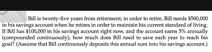 Bill is twenty-five years from retirement; in order to retire, Bill needs $500,000
in his savings account when he retires in order to maintain his current standard of living.
If Bill has $100,000 in his savings account right now, and the account earns 5% annually
(compounded continuously), how much does Bill need to save each year to reach his
goal? (Assume that Bill continuously deposits this annual sum into his savings account.)
