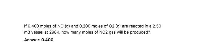 If 0.400 moles of NO (g) and 0.200 moles of O2 (g) are reacted in a 2.50
m3 vessel at 298K, how many moles of NO2 gas will be produced?
Answer: 0.400