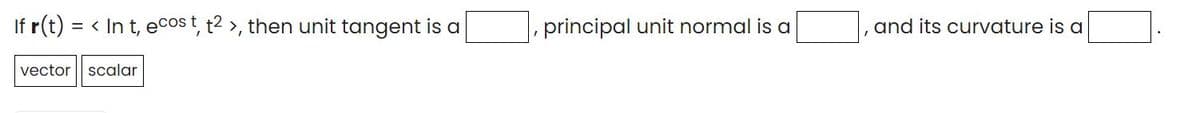 If r(t)
= < In t, ecos t, t2 >, then unit tangent is a
principal unit normal is a
and its curvature is a
vector scalar
