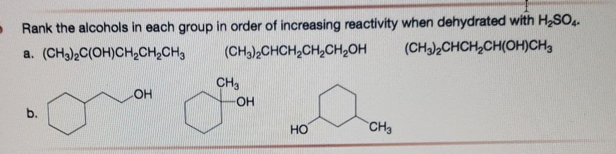 D
Rank the alcohols in each group in order of increasing reactivity when dehydrated with H₂SO4.
a. (CH3)2C(OH)CH₂CH₂CH3
(CH3)2CHCH₂CH₂CH₂OH
(CH3)2CHCH₂CH(OH)CH3
b.
OH
CH3
OH
HO
CH3