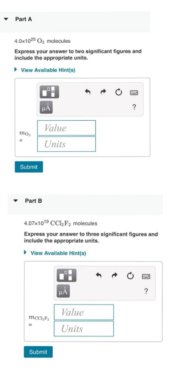 Part A
4.0x1025 03 molecules
Express your answer to two significant figures and
include the appropriate units.
►View Available Hint(s)
mo3
=
Submit
.0
μA
Part B
Value
Units
4.07x1019 CCl₂ F2 molecules
Express your answer to three significant figures and
include the appropriate units.
► View Available Hint(s)
mccl₂F₂
Submit
μA
?
Value
Units
?