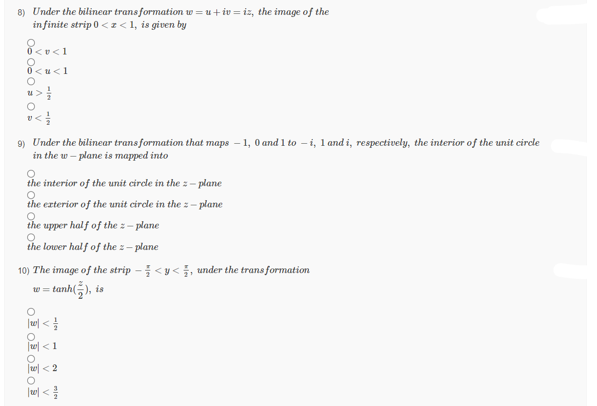 8) Under the bilinear transformation w = u + iv=iz, the image of the
in finite strip 0<x< 1, is given by
0<v<1
0<u<1
9) Under the bilinear transformation that maps - 1, 0 and 1 to -i, 1 and i, respectively, the interior of the unit circle
in the w-plane is mapped into
O
the interior of the unit circle in the 2 - plane
O
the exterior of the unit circle in the z - plane
O
the upper half of the 2 - plane
O
the lower half of the z-plane
10) The image of the strip - <y< , under the transformation
tanh(),
B
O O OO
1/1/213
<1
w <2
|w| < 1/1/20
), is